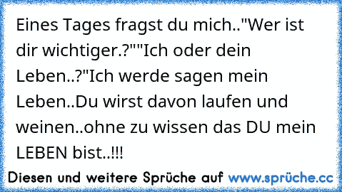 Eines Tages fragst du mich..
"Wer ist dir wichtiger.?"
"Ich oder dein Leben..?"
Ich werde sagen mein Leben..
Du wirst davon laufen und weinen..ohne zu wissen das DU mein LEBEN bist..!!!