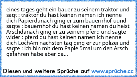 eines tages geht ein bauer zu seinem traktor und sagt : traktor du hast keinen namen ich nenne dich Papier
danach ging er zum bauernhof uund sagte : bauernhof du hast keinen namen du heist Arsch
danach ging er zu seinem pferd und sagte wider : pferd du hast keinen namen ich nenne dich Loch
Am nächsten tag ging er zur polizei und sagte : ich bin mit dem Papie 5mal um den Arsch gefahren habe aber...