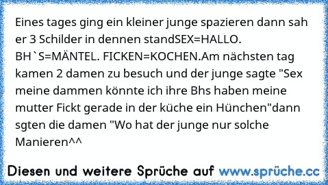 Eines tages ging ein kleiner junge spazieren dann sah er 3 Schilder in dennen stand
SEX=HALLO. BH`S=MÄNTEL. FICKEN=KOCHEN.
Am nächsten tag kamen 2 damen zu besuch und der junge sagte "Sex meine dammen könnte ich ihre Bh´s haben meine mutter Fickt gerade in der küche ein Hünchen"dann sgten die damen "Wo hat der junge nur solche Manieren^^