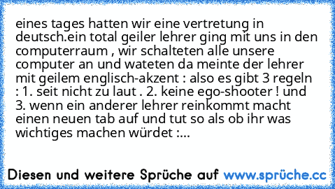 eines tages hatten wir eine vertretung in deutsch.
ein total geiler lehrer ging mit uns in den computerraum , wir schalteten alle unsere computer an und wateten da meinte der lehrer mit geilem englisch-akzent : also es gibt 3 regeln : 1. seit nicht zu laut . 2. keine ego-shooter ! und 3. wenn ein anderer lehrer reinkommt macht einen neuen tab auf und tut so als ob ihr was wichtiges machen würdet :...