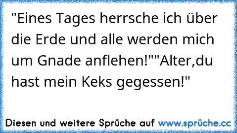 "Eines Tages herrsche ich über die Erde und alle werden mich um Gnade anflehen!"
"Alter,du hast mein Keks gegessen!"