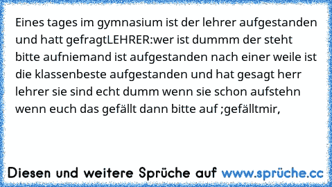 Eines tages im gymnasium ist der lehrer aufgestanden und hatt gefragt
LEHRER:wer ist dummm der steht bitte auf
niemand ist aufgestanden nach einer weile ist die klassenbeste aufgestanden und hat gesagt herr lehrer sie sind echt dumm wenn sie schon aufstehn 
wenn euch das gefällt dann bitte auf ;gefälltmir,