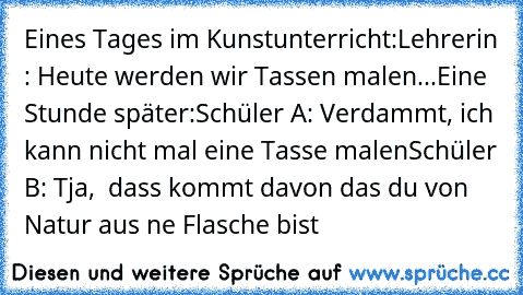 Eines Tages im Kunstunterricht:
Lehrerin : Heute werden wir Tassen malen...
Eine Stunde später:
Schüler A: Verdammt, ich kann nicht mal eine Tasse malen
Schüler B: Tja,  dass kommt davon das du von Natur aus ne Flasche bist