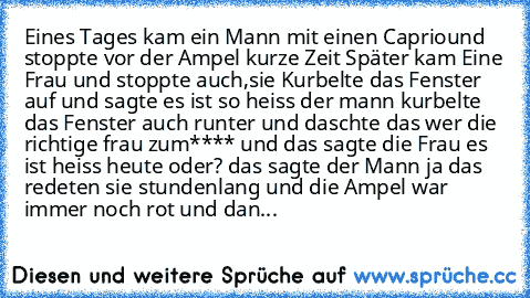 Eines Tages kam ein Mann mit einen Capriound stoppte vor der Ampel kurze Zeit Später kam Eine Frau und stoppte auch,sie Kurbelte das Fenster auf und sagte es ist so heiss der mann kurbelte das Fenster auch runter und daschte das wer die richtige frau zum**** und das sagte die Frau es ist heiss heute oder? das sagte der Mann ja das redeten sie stundenlang und die Ampel war immer noch rot und dan...