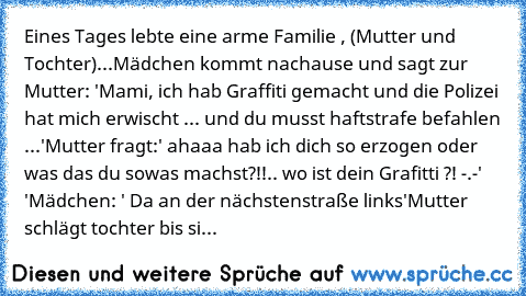 Eines Tages lebte eine arme Familie , (Mutter und Tochter)
...
Mädchen kommt nachause und sagt zur Mutter: 'Mami, ich hab Graffiti gemacht und die Polizei hat mich erwischt ... und du musst haftstrafe befahlen ...'
Mutter fragt:' ahaaa hab ich dich so erzogen oder was das du sowas machst?!!.. wo ist dein Grafitti ?! -.-' '
Mädchen: ' Da an der nächstenstraße links'
Mutter schlägt tochter bis si...