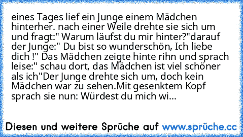 eines Tages lief ein Junge einem Mädchen hinterher. nach einer Weile drehte sie sich um und fragt:" Warum läufst du mir hinter?"
darauf der Junge:" Du bist so wunderschön, Ich liebe dich !" Das Mädchen zeigte hinte rihn und sprach leise:" schau dort, das Mädchen ist viel schöner als ich"
Der Junge drehte sich um, doch kein Mädchen war zu sehen.
Mit gesenktem Kopf sprach sie nun: Würdest du mich...