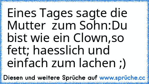 Eines Tages sagte die Mutter  zum Sohn:Du bist wie ein Clown,so fett; haesslich und einfach zum lachen ;)