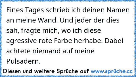 Eines Tages schrieb ich deinen Namen an meine Wand. Und jeder der dies sah, fragte mich, wo ich diese agressive rote Farbe herhabe. Dabei achtete niemand auf meine Pulsadern.