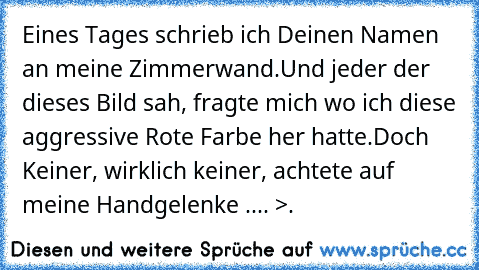 Eines Tages schrieb ich Deinen Namen an meine Zimmerwand.
Und jeder der dieses Bild sah, fragte mich wo ich diese aggressive Rote Farbe her hatte.
Doch Keiner, wirklich keiner, achtete auf meine Handgelenke .... >.