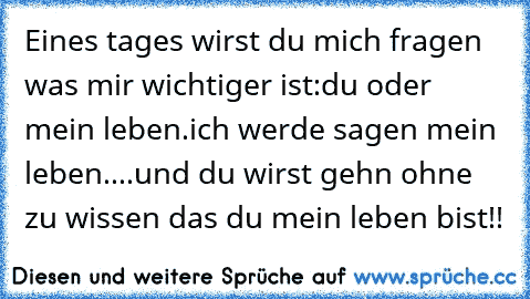 Eines tages wirst du mich fragen was mir wichtiger ist:du oder mein leben.ich werde sagen mein leben..
..und du wirst gehn ohne zu wissen das du mein leben bist!!