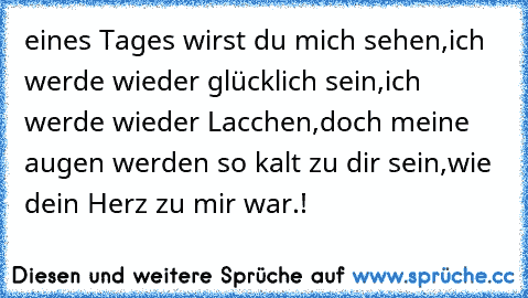 eines Tages wirst du mich sehen,
ich werde wieder glücklich sein,
ich werde wieder Lacchen,
doch meine augen werden so kalt zu dir sein,
wie dein Herz zu mir war.!