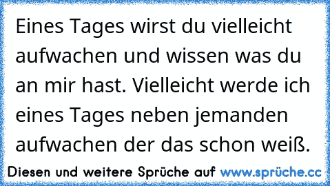 Eines Tages wirst du vielleicht aufwachen und wissen was du an mir hast. Vielleicht werde ich eines Tages neben jemanden aufwachen der das schon weiß.