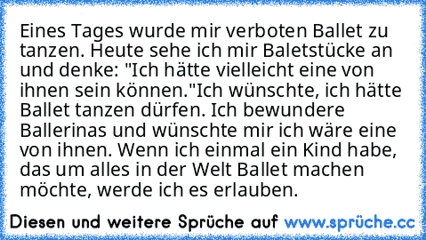 Eines Tages wurde mir verboten Ballet zu tanzen. Heute sehe ich mir Baletstücke an und denke: "Ich hätte vielleicht eine von ihnen sein können."
Ich wünschte, ich hätte Ballet tanzen dürfen. Ich bewundere Ballerinas und wünschte mir ich wäre eine von ihnen. Wenn ich einmal ein Kind habe, das um alles in der Welt Ballet machen möchte, werde ich es erlauben.