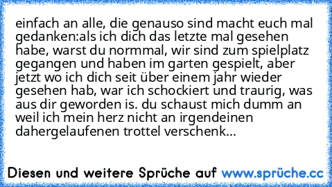 einfach an alle, die genauso sind macht euch mal gedanken:
als ich dich das letzte mal gesehen habe, warst du normmal, wir sind zum spielplatz gegangen und haben im garten gespielt, aber jetzt wo ich dich seit über einem jahr wieder gesehen hab, war ich schockiert und traurig, was aus dir geworden is. du schaust mich dumm an weil ich mein herz nicht an irgendeinen dahergelaufenen trottel versch...