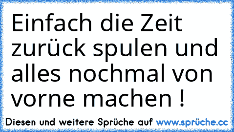 Einfach die Zeit zurück spulen und alles nochmal von vorne machen ! ♥