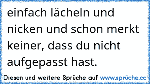 einfach lächeln und nicken und schon merkt keiner, dass du nicht aufgepasst hast.