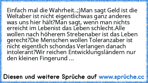 Einfach mal die Wahrheit..;)
Man sagt Geld ist die Welt
aber ist nicht eigentlich
was ganz anderes was uns hier hält?
Man sagt, wenn man nichts erreicht im Leben
ist das Leben schlecht.
Alle wollen nach höherem Streben
aber ist das Leben gerecht?
Die Menschen wollen Toleranz
aber ist nicht eigentlich schon
das Verlangen danach intolerant?
Wir reichen Entwicklungsländern nur den kleinen Finger
u...