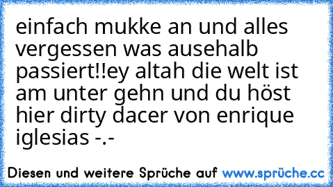 einfach mukke an und alles vergessen was ausehalb passiert!!
ey altah die welt ist am unter gehn und du höst hier dirty dacer von enrique iglesias -.-