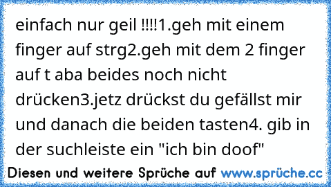 einfach nur geil !!!!
1.geh mit einem finger auf strg
2.geh mit dem 2 finger auf t aba beides noch nicht drücken
3.jetz drückst du gefällst mir und danach die beiden tasten
4. gib in der suchleiste ein "ich bin doof"