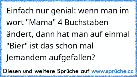 Einfach nur genial: wenn man im wort "Mama" 4 Buchstaben ändert, dann hat man auf einmal "Bier" ist das schon mal Jemandem aufgefallen?