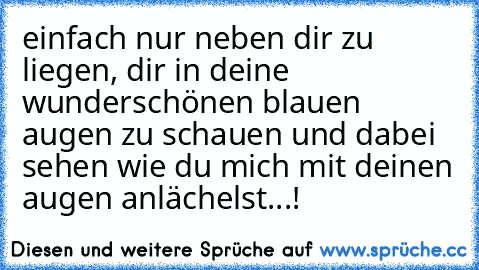 einfach nur neben dir zu liegen, dir in deine wunderschönen blauen augen zu schauen und dabei sehen wie du mich mit deinen augen anlächelst...!