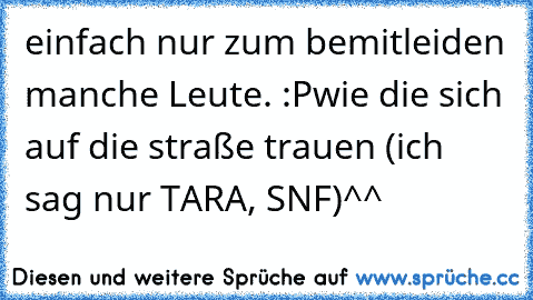 einfach nur zum bemitleiden manche Leute. :P
wie die sich auf die straße trauen (ich sag nur TARA, SNF)^^