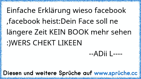 Einfache Erklärung wieso facebook ,facebook heist:
Dein Face soll ne längere Zeit KEIN BOOK mehr sehen :)
WER´S CHEKT LIKEEN 
                                                                 --ADii L----