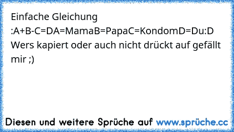 Einfache Gleichung :
A+B-C=D
A=Mama
B=Papa
C=Kondom
D=Du
:D Wers kapiert oder auch nicht drückt auf gefällt mir ;)