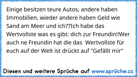 Einige besitzen teure Autos, andere haben Immobilien, wieder andere haben Geld wie Sand am Meer und ich??
Ich habe das Wertvollste was es gibt: dich zur Freundin!!
Wer auch ne Freundin hat die das  Wertvollste für euch auf der Welt ist drückt auf "Gefällt mir"