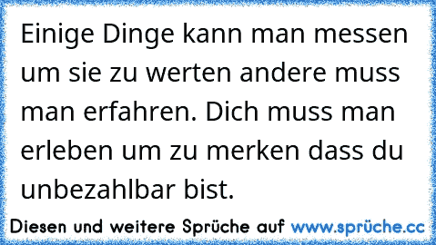 Einige Dinge kann man messen	 um sie zu werten	 andere muss man erfahren. Dich muss man erleben um zu merken	 dass du unbezahlbar bist.