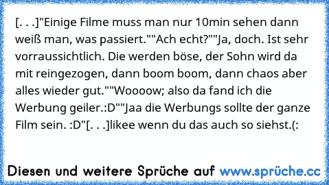 [. . .]
"Einige Filme muss man nur 10min sehen dann weiß man, was passiert."
"Ach echt?"
"Ja, doch. Ist sehr vorraussichtlich. Die werden böse, der Sohn wird da mit reingezogen, dann boom boom, dann chaos aber alles wieder gut."
"Woooow; also da fand ich die Werbung geiler.:D"
"Jaa die Werbungs sollte der ganze Film sein. :D"
[. . .]
likee wenn du das auch so siehst.(: