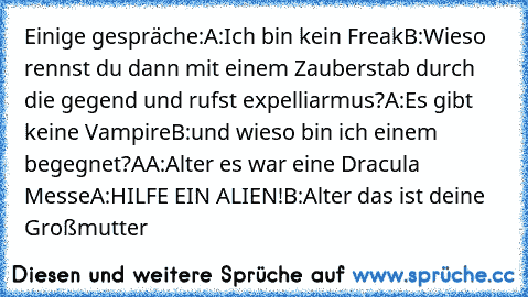 Einige gespräche:
A:Ich bin kein Freak
B:Wieso rennst du dann mit einem Zauberstab durch die gegend und rufst expelliarmus?
A:Es gibt keine Vampire
B:und wieso bin ich einem begegnet?
AA:Alter es war eine Dracula Messe
A:HILFE EIN ALIEN!
B:Alter das ist deine Großmutter