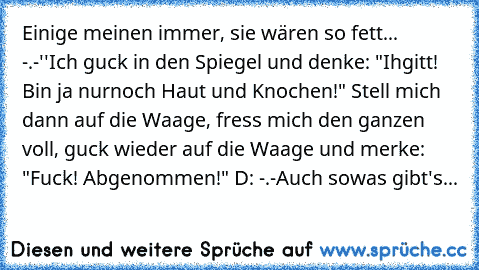 Einige meinen immer, sie wären so fett... -.-''
Ich guck in den Spiegel und denke: "Ihgitt! Bin ja nurnoch Haut und Knochen!" Stell mich dann auf die Waage, fress mich den ganzen voll, guck wieder auf die Waage und merke: "Fuck! Abgenommen!" D: -.-
Auch sowas gibt's...