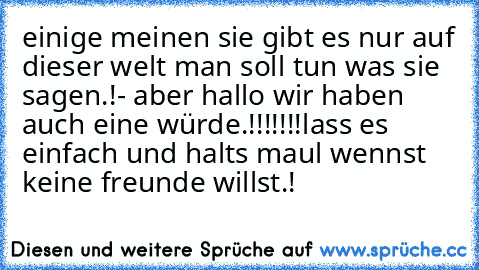 einige meinen sie gibt es nur auf dieser welt man soll tun was sie sagen.!- aber hallo wir haben auch eine würde.!!!!!!!
lass es einfach und halts maul wennst keine freunde willst.!