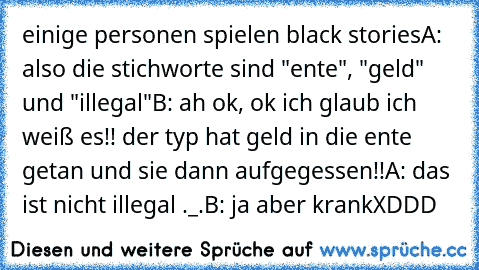 einige personen spielen black stories
A: also die stichworte sind "ente", "geld" und "illegal"
B: ah ok, ok ich glaub ich weiß es!! der typ hat geld in die ente getan und sie dann aufgegessen!!
A: das ist nicht illegal ._.
B: ja aber krank
XDDD