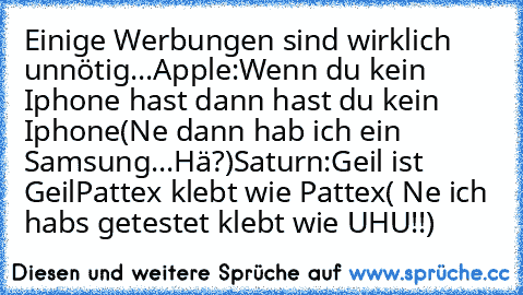 Einige Werbungen sind wirklich unnötig...
Apple:
Wenn du kein Iphone hast dann hast du kein Iphone
(Ne dann hab ich ein Samsung...Hä?)
Saturn:
Geil ist Geil
Pattex klebt wie Pattex
( Ne ich habs getestet klebt wie UHU!!)