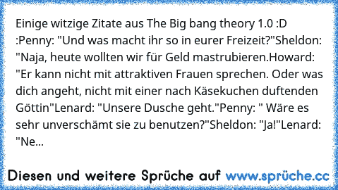 Einige witzige Zitate aus The Big bang theory 1.0 :D :
Penny: "Und was macht ihr so in eurer Freizeit?"
Sheldon: "Naja, heute wollten wir für Geld mastrubieren.
Howard: "Er kann nicht mit attraktiven Frauen sprechen. Oder was dich angeht, nicht mit einer nach Käsekuchen duftenden Göttin"
Lenard: "Unsere Dusche geht."
Penny: " Wäre es sehr unverschämt sie zu benutzen?"
Sheldon: "Ja!"
Lenard: "Ne...