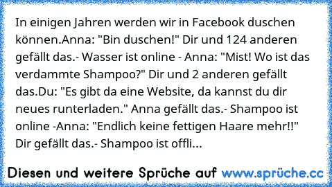 In einigen Jahren werden wir in Facebook duschen können.
Anna: "Bin duschen!" Dir und 124 anderen gefällt das.
- Wasser ist online - 
Anna: "Mist! Wo ist das verdammte Shampoo?" Dir und 2 anderen gefällt das.
Du: "Es gibt da eine Website, da kannst du dir neues runterladen." Anna gefällt das.
- Shampoo ist online -
Anna: "Endlich keine fettigen Haare mehr!!" Dir gefällt das.
- Shampoo ist offli...