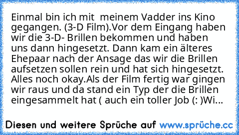 Einmal bin ich mit  meinem Vadder ins Kino gegangen. (3-D Film).
Vor dem Eingang haben wir die 3-D- Brillen bekommen und haben uns dann hingesetzt. Dann kam ein älteres Ehepaar nach der Ansage das wir die Brillen aufsetzen sollen rein und hat sich hingesetzt. Alles noch okay.
Als der Film fertig war gingen wir raus und da stand ein Typ der die Brillen eingesammelt hat ( auch ein toller Job (: )...