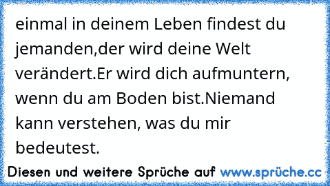 einmal in deinem Leben findest du jemanden,
der wird deine Welt verändert.
Er wird dich aufmuntern, wenn du am Boden bist.
Niemand kann verstehen, was du mir bedeutest.