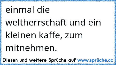 einmal die weltherrschaft und ein kleinen kaffe, zum mitnehmen.