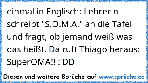 einmal in Englisch: Lehrerin schreibt "S.O.M.A." an die Tafel und fragt, ob jemand weiß was das heißt. Da ruft Thiago heraus: SuperOMA!! :'DD