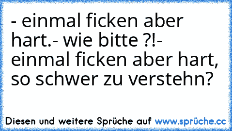 - einmal ficken aber hart.
- wie bitte ?!
- einmal ficken aber hart, so schwer zu verstehn?