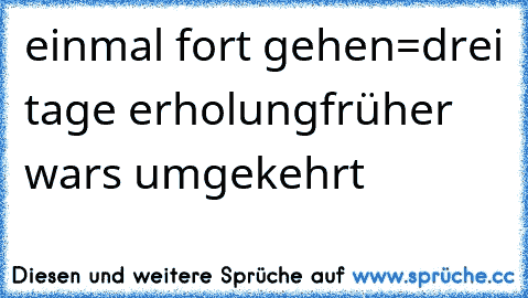 einmal fort gehen=drei tage erholung
früher wars umgekehrt