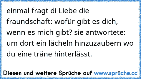 einmal fragt di Liebe die fraundschaft: wofür gibt es dich, wenn es mich gibt? sie antwortete: um dort ein lächeln hinzuzaubern wo du eine träne hinterlässt.