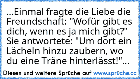 ...Einmal fragte die Liebe die Freundschaft: "Wofür gibt es dich, wenn es ja mich gibt?" Sie antwortete: "Um dort ein Lächeln hinzu zaubern, wo du eine Träne hinterlässt!"... ♥