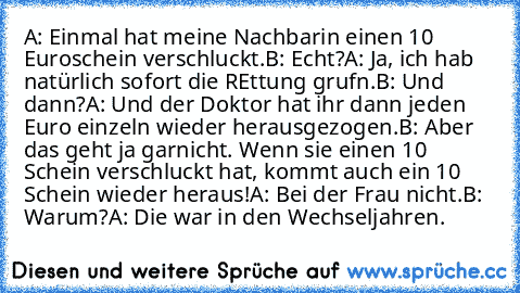 A: Einmal hat meine Nachbarin einen 10 Euroschein verschluckt.
B: Echt?
A: Ja, ich hab natürlich sofort die REttung grufn.
B: Und dann?
A: Und der Doktor hat ihr dann jeden Euro einzeln wieder herausgezogen.
B: Aber das geht ja garnicht. Wenn sie einen 10€ Schein verschluckt hat, kommt auch ein 10 € Schein wieder heraus!
A: Bei der Frau nicht.
B: Warum?
A: Die war in den Wechseljahren.