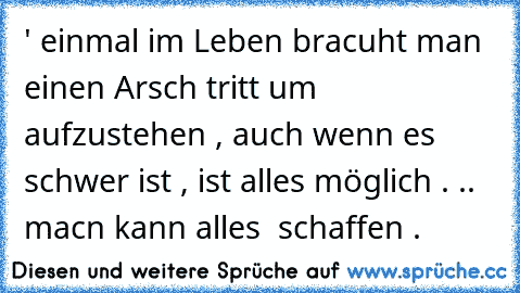 ' einmal im Leben bracuht man einen Arsch tritt um aufzustehen , auch wenn es schwer ist , ist alles möglich . .. macn kann alles  schaffen .