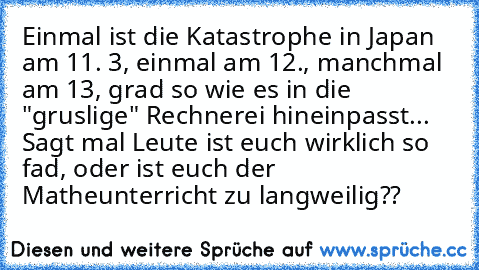 Einmal ist die Katastrophe in Japan am 11. 3, einmal am 12., manchmal am 13, grad so wie es in die "gruslige" Rechnerei hineinpasst... Sagt mal Leute ist euch wirklich so fad, oder ist euch der Matheunterricht zu langweilig??