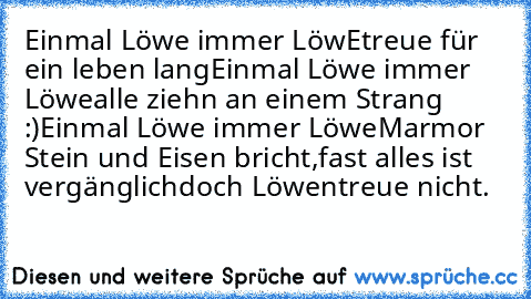 Einmal Löwe immer LöwE
treue für ein leben lang
Einmal Löwe immer Löwe
alle ziehn an einem Strang :)
Einmal Löwe immer Löwe
Marmor Stein und Eisen bricht,
fast alles ist vergänglich
doch Löwentreue nicht.